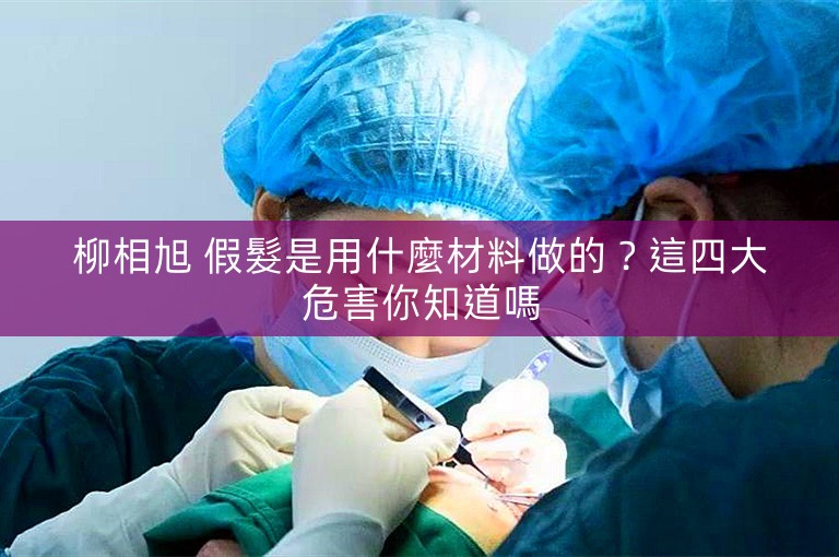 柳相旭 假髮是用什麼材料做的？這四大危害你知道嗎